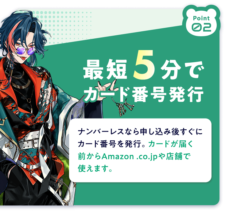 Point02 最短5分でカード番号発行 ナンバーレスなら申し込み後すぐにカード番号を発行。カードが届く前からAmazon.co.jpや店舗で使えます。