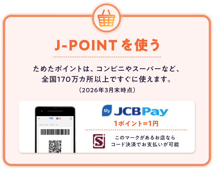 J-POINTを使う ためたポイントは、コンビニやスーパーなど、全国170万カ所以上ですぐに使えます。(2026年3月末時点)JCB Pay 1ポイント=1円 このマークがあるお店ならコード決済でお支払いが可能