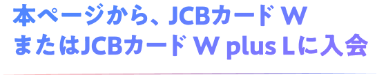 本ページから、JCBカード WまたはJCBカード W plus Lに入会