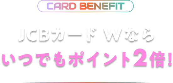 CARD BENEFIT JCBカード Wならいつでもポイント2倍!