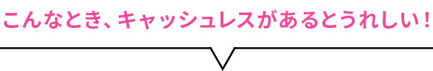 こんなとき、キャッシュレスがあるとうれしい！