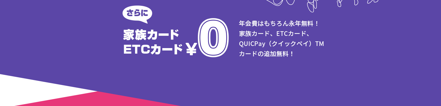さらに家族カードETCカード￥0 年会費はもちろん永年無料！家族カード、ETCカード、QUICPay™（クイックペイ）カードの追加無料！