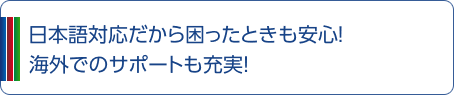 日本語対応だから困ったときも安心！ 海外でのサポートも充実！ 
