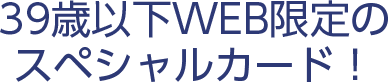 39歳以下WEB限定のスペシャルカード！