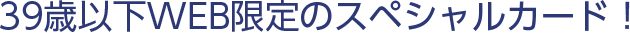39歳以下WEB限定のスペシャルカード！