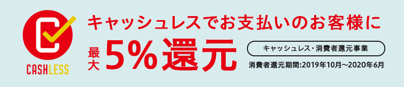 キャッシュレスでお支払いのお客様に、最大5%還元 キャッシュレス・消費者還元事業 消費者還元期間：2019年10月〜2020年6月