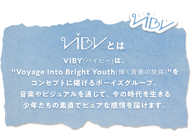 VIBY(バイビー)とは VIBY(バイビー)は、“Voyage Into Bright Youth(輝く青春の旅路)”をコンセプトに掲げるボーイズグループ。音楽やビジュアルを通じて、今の時代を生きる少年たちの素直でピュアな感情を届けます。