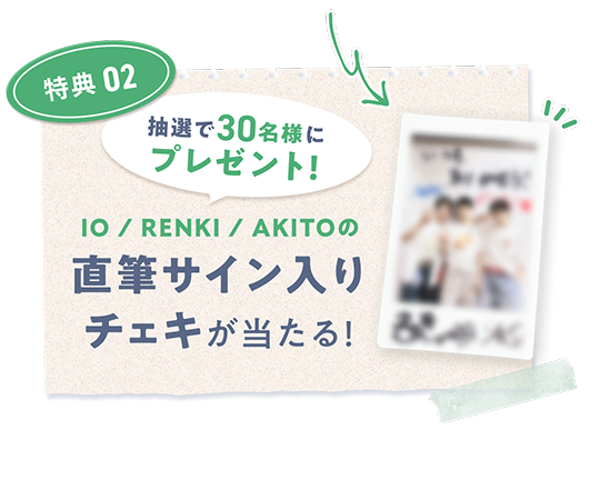 特典02 抽選で30名様にプレゼント! IO/RENKI/AKITO の直筆サイン入りチェキが当たる!