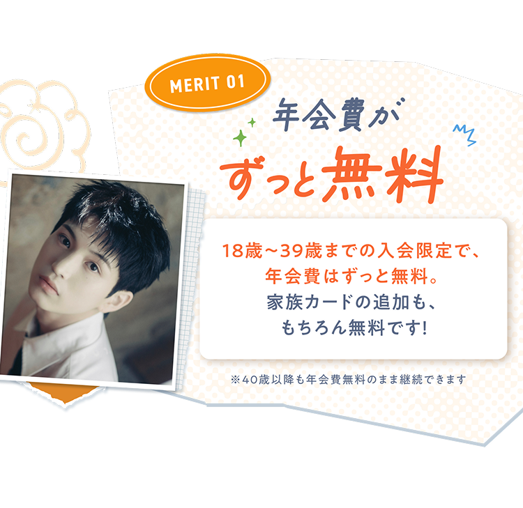 MERIT01 年会費がずっと無料 18歳~39歳までの入会限定で、年会費はずっと無料。 家族カードの追加も、もちろん無料です!