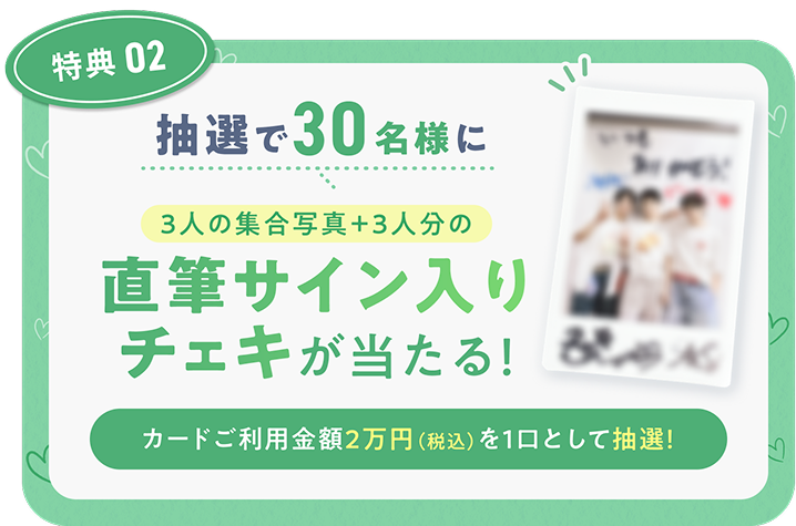 特典02 抽選で30名様に3人の集合写真+3人分の直筆サイン入りチェキが当たる! カードご利用金額2万円(税込)を1口として抽選!
