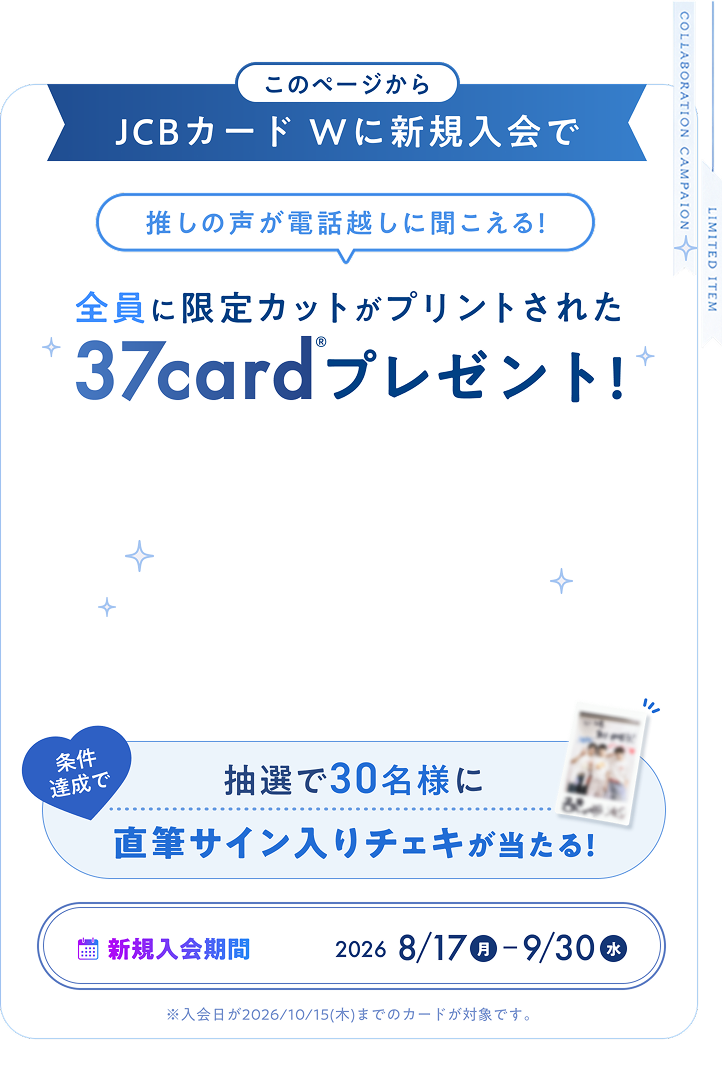 このページからJCBカードWに新規入会で推しの声が電話越しに聞こえる！ 全員に限定カットがプリントされた37card&reg;プレゼント！ 抽選で30名様に条件達成で直筆サイン入りチェキが当たる！ 新規入会期間 2026 8/17月-9/30水