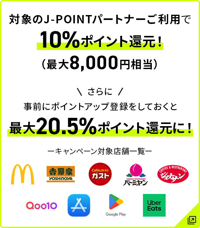 対象のJ-POINTパートナーご利用で10％ポイント還元！（最大8,000円相当） さらに事前にポイントアップ登録をしておくと最大20.5％ポイント還元に！