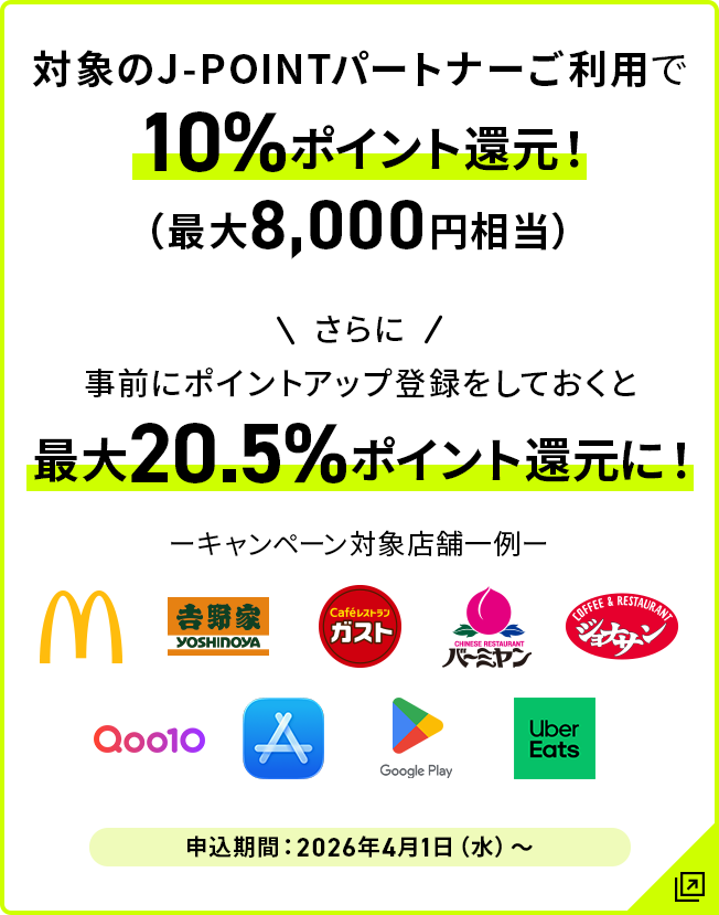 対象のJ-POINTパートナーご利用で10％ポイント還元！（最大8,000円相当） さらに事前にポイントアップ登録をしておくと最大20.5％ポイント還元に！ 申込期間:2026年4月1日（水）～