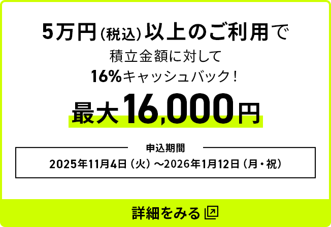 5万円（税込）以上のご利用で積立金額に対して16％キャッシュバック最大16,000円 申込期間：2025年11月4日（火）～2026年1月12日（月・祝）