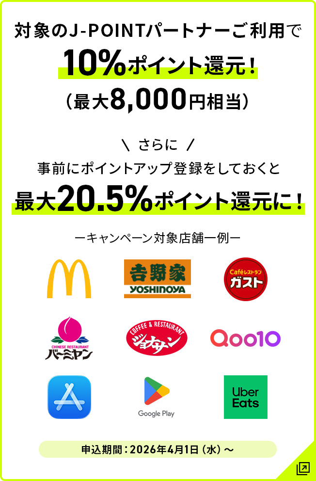 対象のJ-POINTパートナーご利用で10％ポイント還元！（最大8,000円相当） さらに事前にポイントアップ登録をしておくと最大20.5％ポイント還元に！ 申込期間:2026年4月1日（水）～