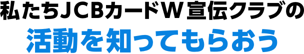 私たちJCBカードW宣伝クラブの活動を知ってもらおう