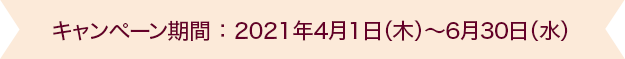 キャンペーン期間 ： 2021年4月1日（木）～6月30日（水）
