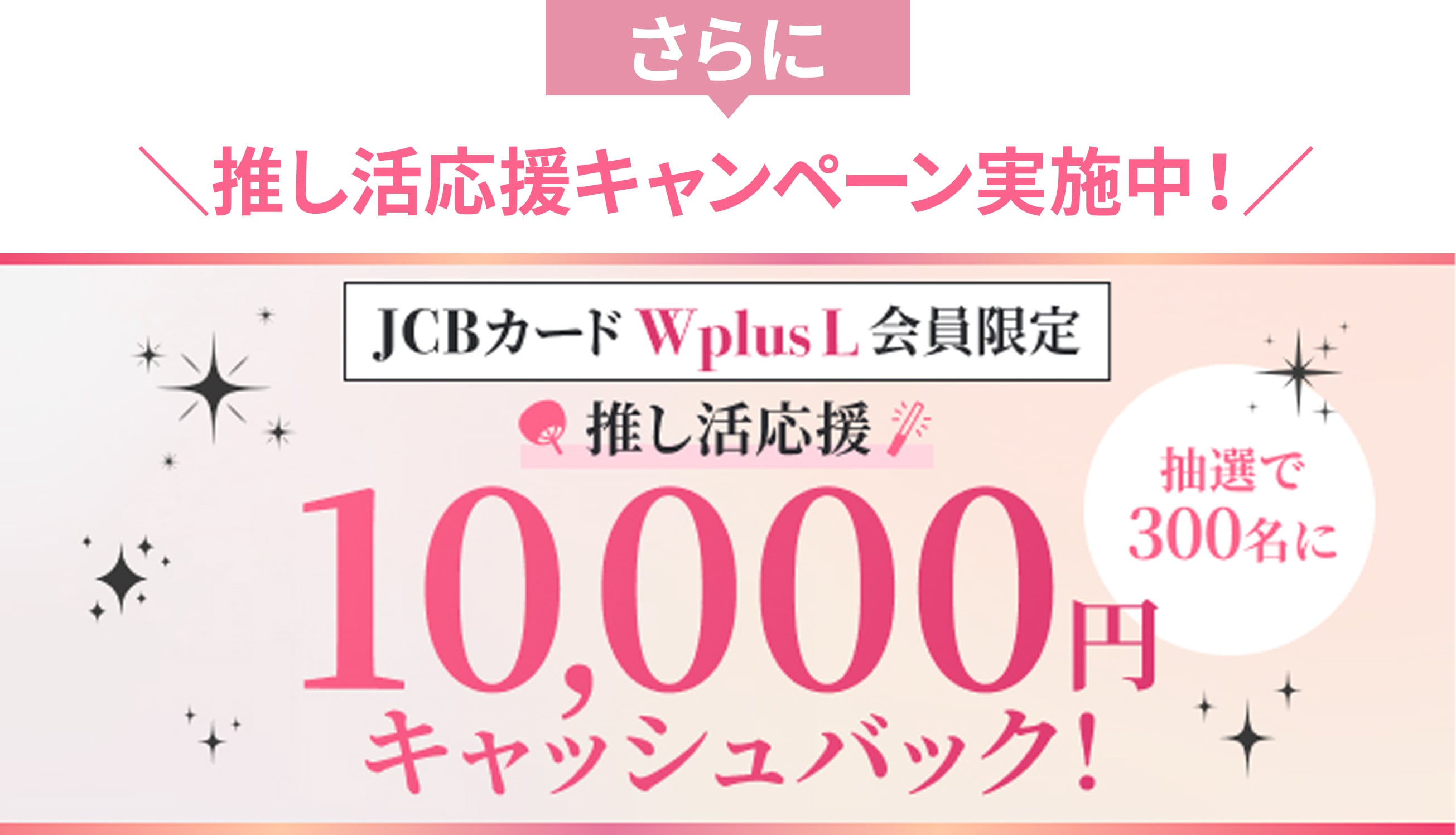 さらに推し活応援キャンペーン実施中！JCB W plus L会員限定推し活応援抽選で300名に10,000円キャッシュバック！