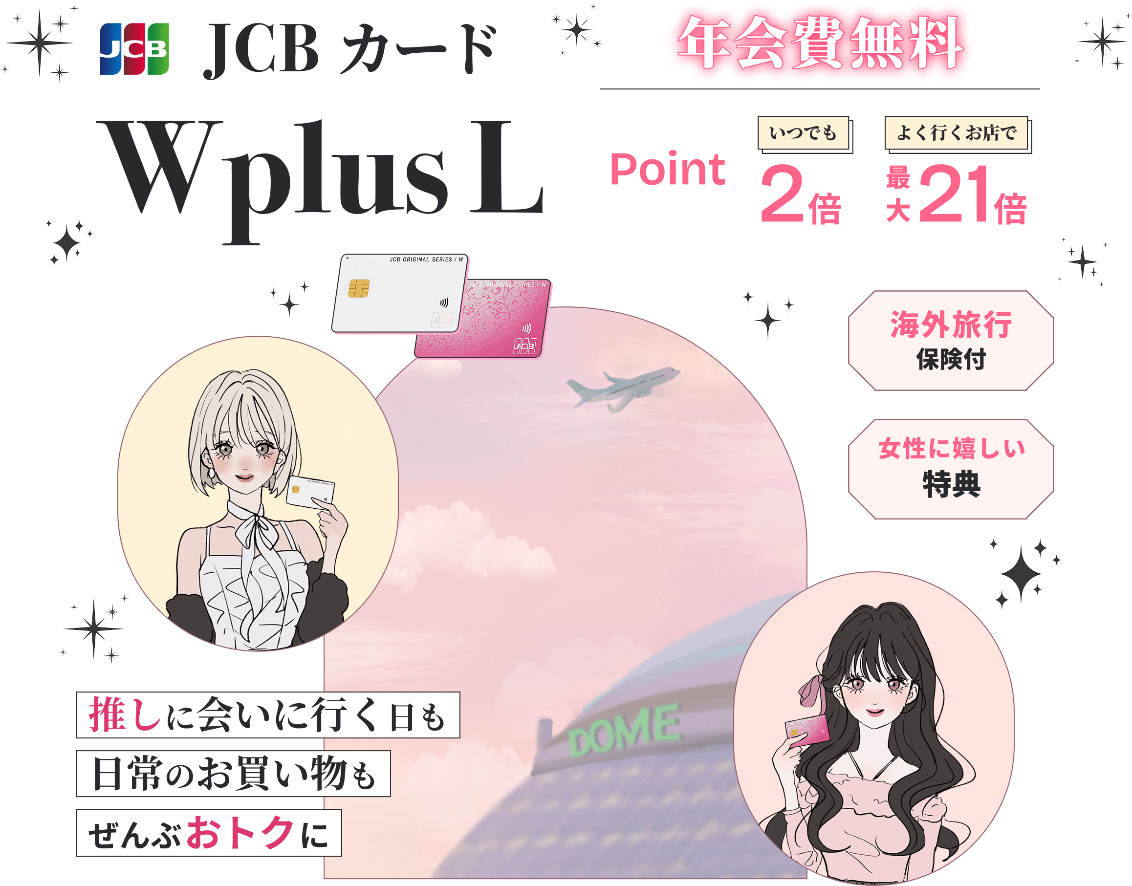 JCBカード WPlusL 年会費無料 ポイントいつでも2倍 よく行くお店で最大21倍 海外旅行保険付 女性に嬉しい特典 推しに会いに行く日も日常のお買い物もぜんぶおトクに