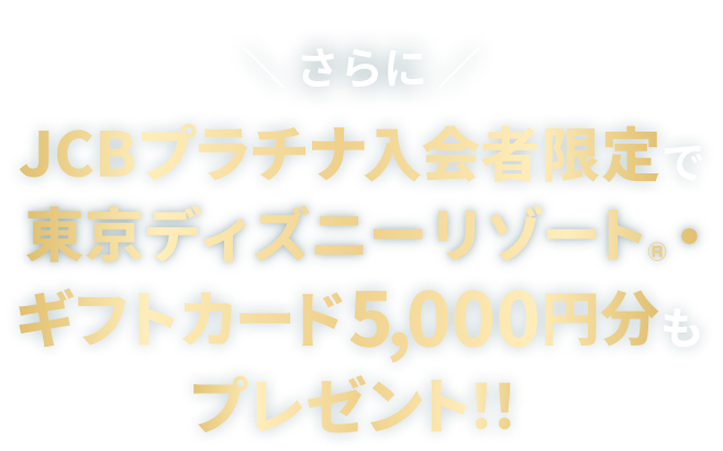 さらにJCBプラチナ入会者限定で東京ディズニーリゾート®・ギフトカード5,000円分もプレゼント！！