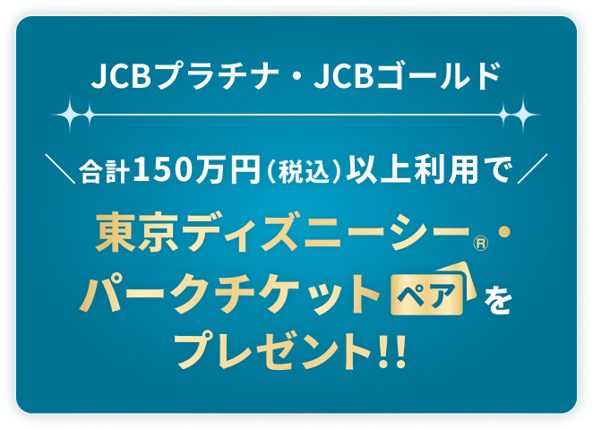 JCBプラチナ・JCBゴールド合計150万円（税込）以上利用で東京ディズニーシー®・パークチケットペアをプレゼント！！