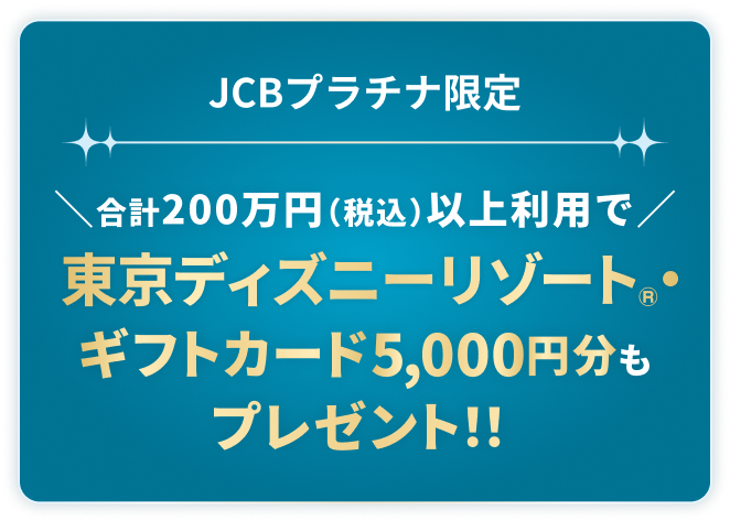 JCBプラチナ限定合計200万円（税込）以上利用で東京ディズニーリゾート®・ギフトカード5,000円分もプレゼント！！