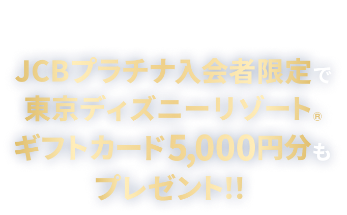さらにJCBプラチナ入会者限定で東京ディズニーリゾート&reg;ギフトカード5,000円分もプレゼント！！