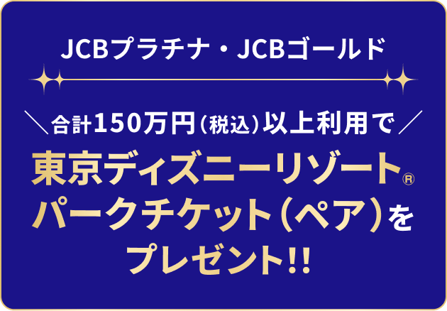 JCBプラチナ・JCBゴールド 合計150万円（税込）以上利用で東京ディズニーリゾート&reg;パークチケット（ペア）をプレゼント！！