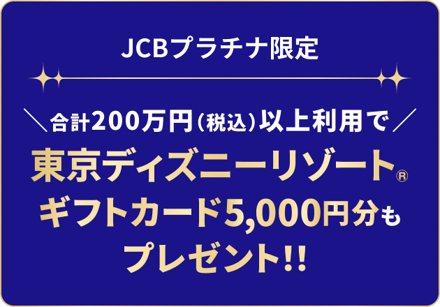 JCBプラチナ限定 合計200万円（税込）以上利用で東京ディズニーリゾート&reg;ギフトカード5,000円分もプレゼント！！
