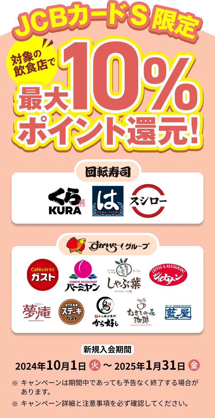 JCBカードS限定 対象の回転寿司チェーン店・すかいらーくグループの飲食店で最大10%ポイント還元! 新規入会期間 2024年10月1日(火)~2025年1月31日(金) ※キャンペーン期間中であっても予告なく終了する場合があります。 ※キャンペーン詳細と注意事項を必ず確認してください。