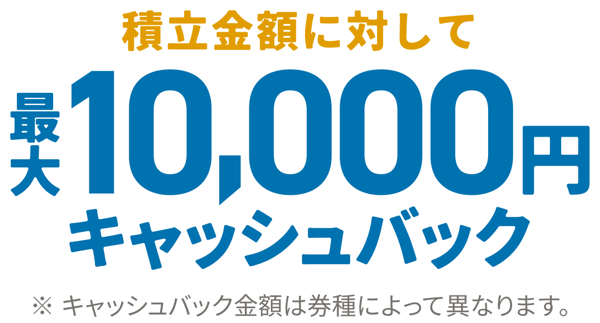 積立金額に対して最大10,000円キャッシュバック ※キャッシュバック金額は券種によって異なります。