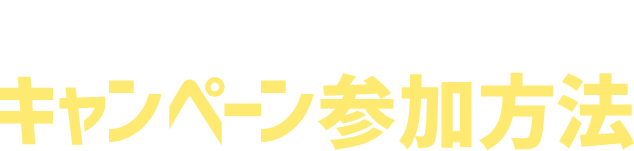 CAMPAIGN DETAILES キャンペーン参加方法