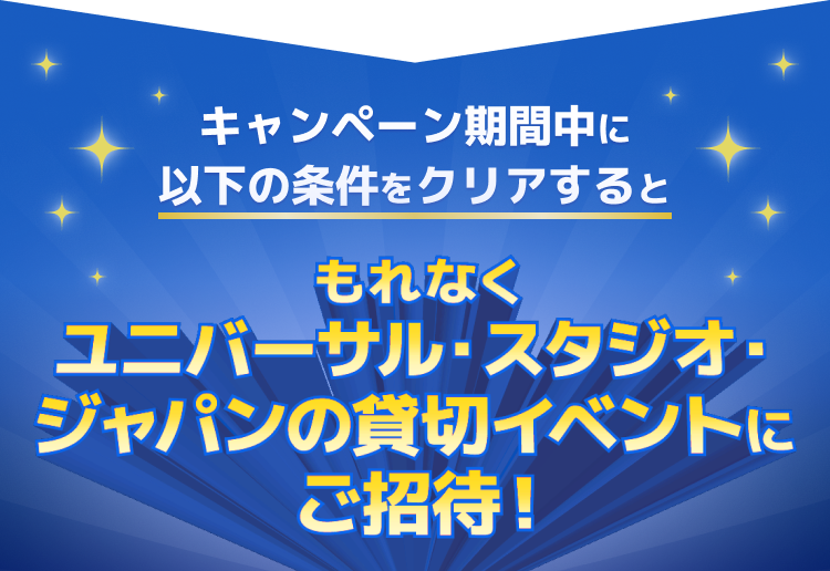 キャンペーン期間中に以下の条件をクリアするともれなくユニバーサル・スタジオ・ジャパンの貸切イベントにご招待!