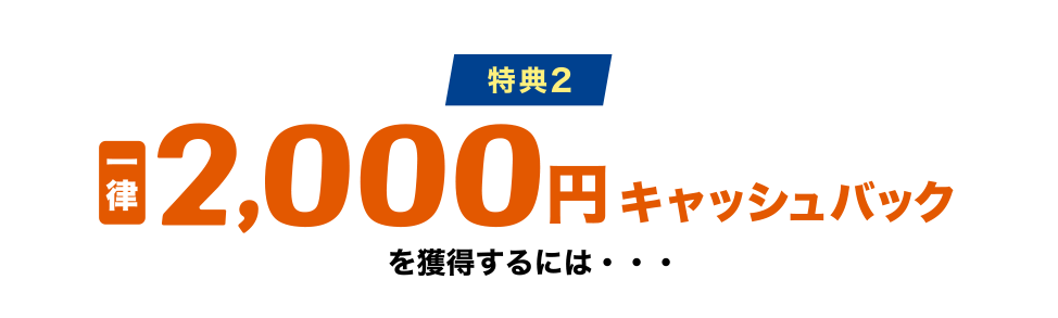[特典2] 一律2,000円キャッシュバックを獲得するには・・・