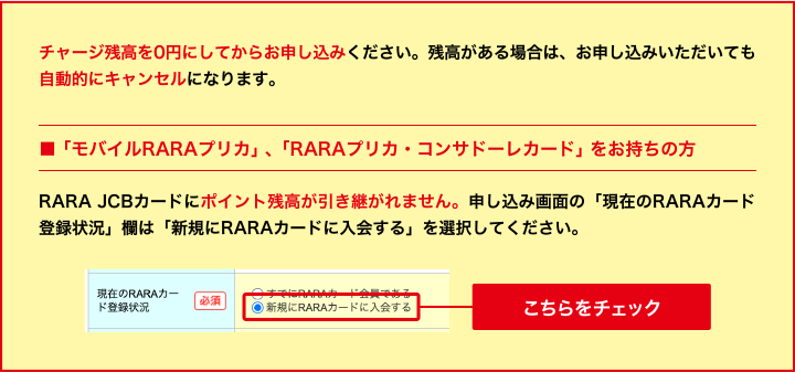 チャージ残高を0円にしてからお申し込みください。残高がある場合は、お申し込みいただいても自動的にキャンセルになります。 ■「モバイルRARAプリカ」、「RARAプリカ・コンサドーレカード」をお持ちの方 RARA JCBカードにポイント残高が引き継がれません。申し込み画面の「現在のRARAカード登録状況」欄は「新規にRARAカードに入会する」を選択してください。