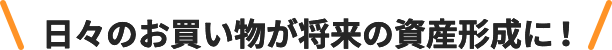日々のお買い物が将来の資産形成に！