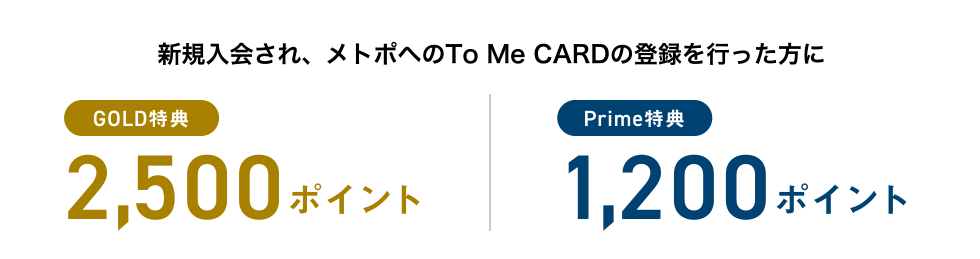 新規入会され、メトポへのTo Me CARDの登録を行った方に [GOLD特典] 2,500ポイント | [Prime特典] 1,200ポイント