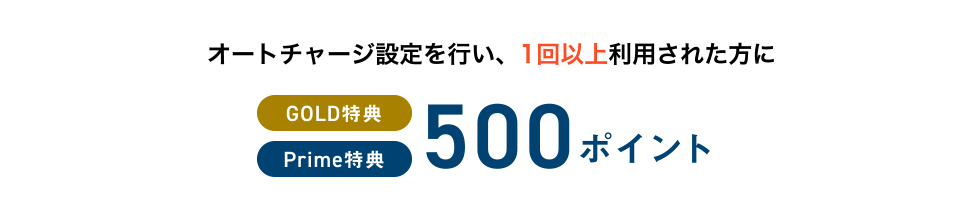 オートチャージ設定を行い、1回以上利用された方に [GOLD特典] [Prime特典] 500ポイント